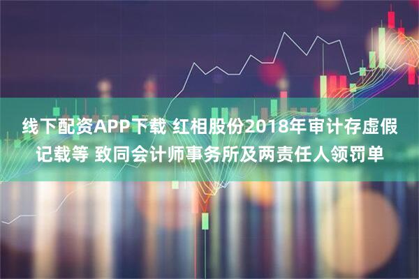 线下配资APP下载 红相股份2018年审计存虚假记载等 致同会计师事务所及两责任人领罚单