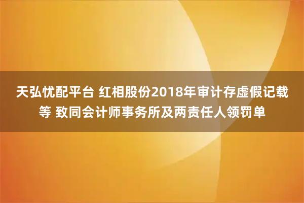 天弘忧配平台 红相股份2018年审计存虚假记载等 致同会计师事务所及两责任人领罚单