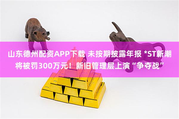 山东德州配资APP下载 未按期披露年报 *ST新潮将被罚300万元！新旧管理层上演“争夺战”