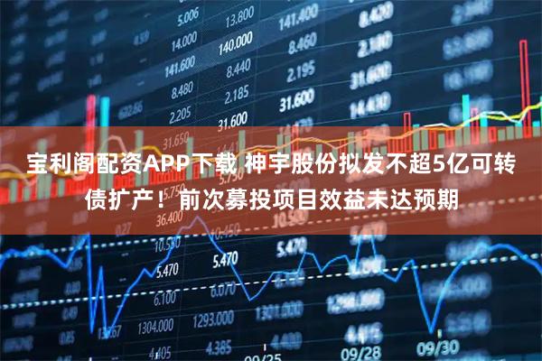 宝利阁配资APP下载 神宇股份拟发不超5亿可转债扩产!前次募投项目效益未达预期
