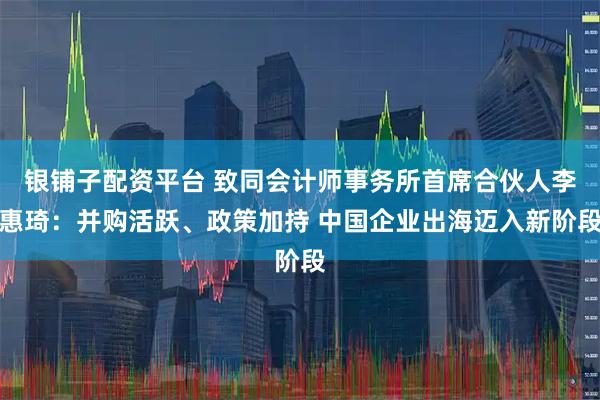 银铺子配资平台 致同会计师事务所首席合伙人李惠琦：并购活跃、政策加持 中国企业出海迈入新阶段