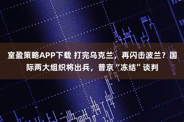 室盈策略APP下载 打完乌克兰，再闪击波兰？国际两大组织将出兵，普京“冻结”谈判