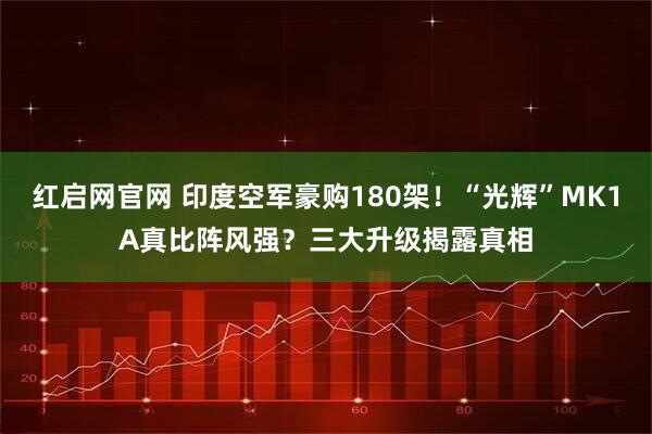 红启网官网 印度空军豪购180架！“光辉”MK1A真比阵风强？三大升级揭露真相