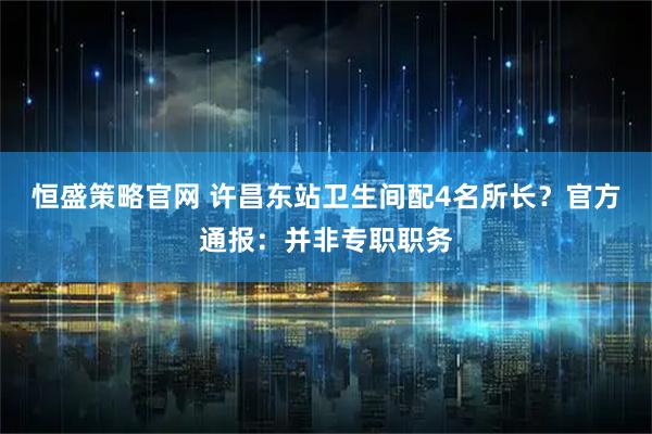 恒盛策略官网 许昌东站卫生间配4名所长？官方通报：并非专职职务