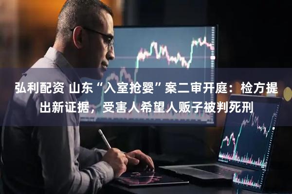 弘利配资 山东“入室抢婴”案二审开庭:检方提出新证据,受害人希望人贩子被判死刑