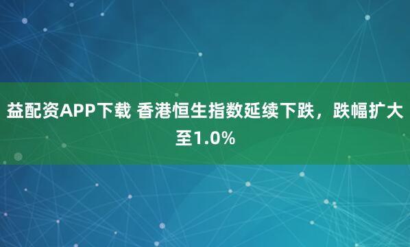 益配资APP下载 香港恒生指数延续下跌，跌幅扩大至1.0%