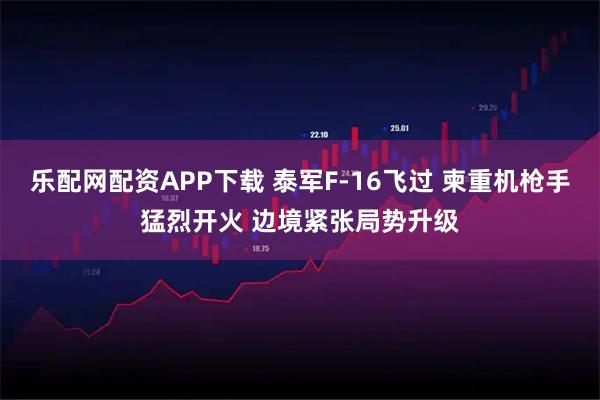 乐配网配资APP下载 泰军F-16飞过 柬重机枪手猛烈开火 边境紧张局势升级