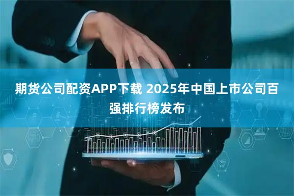 期货公司配资APP下载 2025年中国上市公司百强排行榜发布