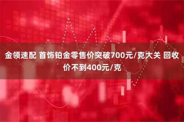 金领速配 首饰铂金零售价突破700元/克大关 回收价不到400元/克