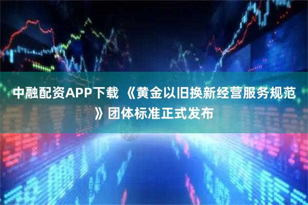 中融配资APP下载 《黄金以旧换新经营服务规范》团体标准正式发布