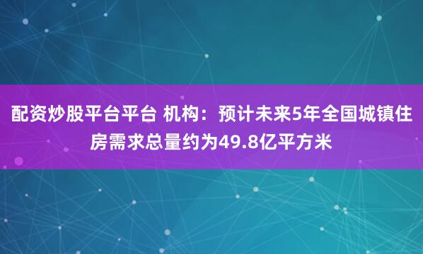 配资炒股平台平台 机构：预计未来5年全国城镇住房需求总量约为49.8亿平方米