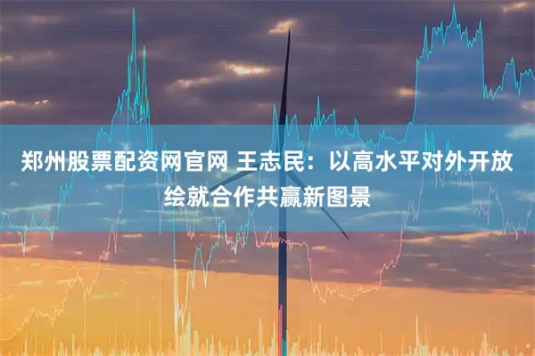 郑州股票配资网官网 王志民：以高水平对外开放绘就合作共赢新图景