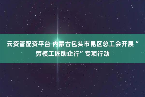 云资管配资平台 内蒙古包头市昆区总工会开展“劳模工匠助企行”专项行动