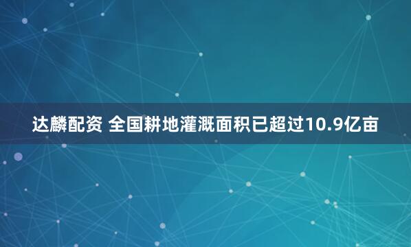 达麟配资 全国耕地灌溉面积已超过10.9亿亩