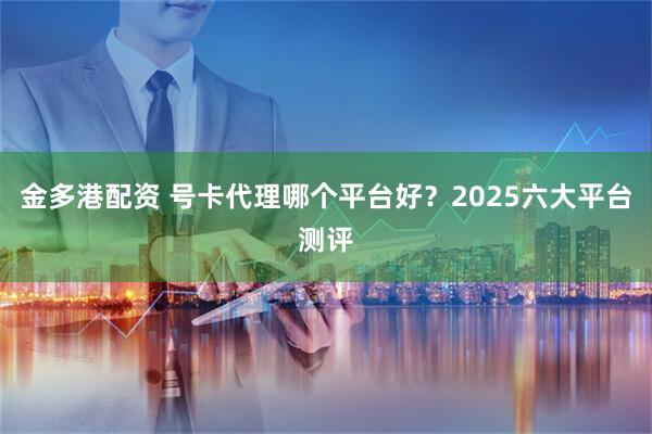 金多港配资 号卡代理哪个平台好？2025六大平台测评