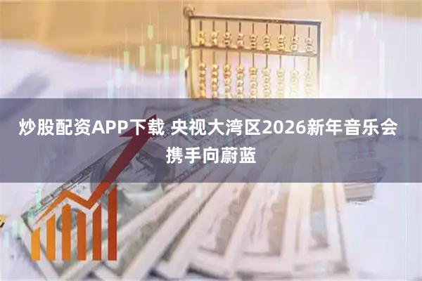 炒股配资APP下载 央视大湾区2026新年音乐会 携手向蔚蓝