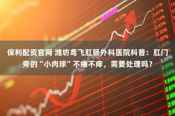 保利配资官网 潍坊鸢飞肛肠外科医院科普：肛门旁的“小肉球”不痛不痒，需要处理吗？