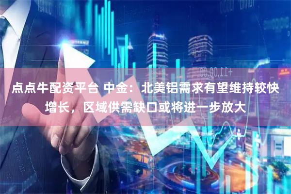 点点牛配资平台 中金：北美铝需求有望维持较快增长，区域供需缺口或将进一步放大