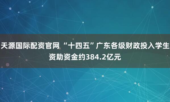 天源国际配资官网 “十四五”广东各级财政投入学生资助资金约384.2亿元
