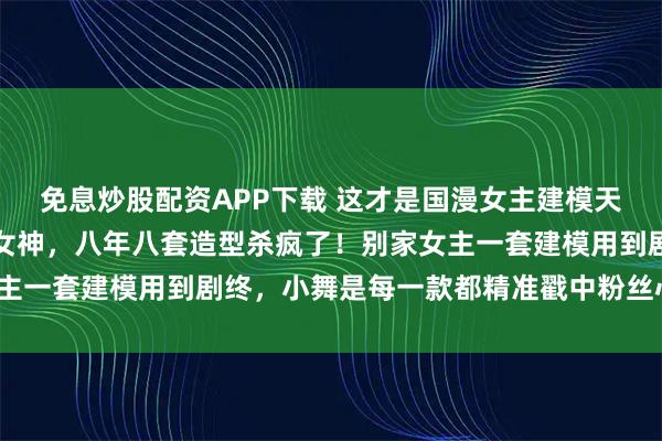 免息炒股配资APP下载 这才是国漫女主建模天花板？小舞：从萝莉到女神，八年八套造型杀疯了！别家女主一套建模用到剧终，小舞是每一款都精准戳中粉丝心巴上了？
