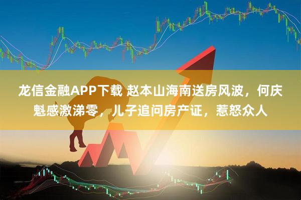 龙信金融APP下载 赵本山海南送房风波，何庆魁感激涕零，儿子追问房产证，惹怒众人