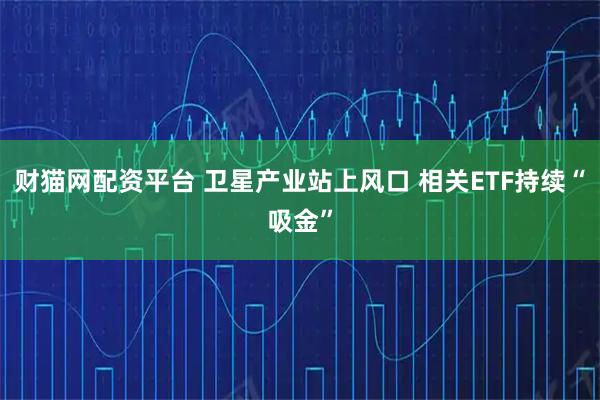 财猫网配资平台 卫星产业站上风口 相关ETF持续“吸金”