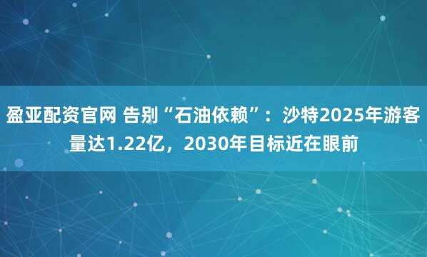 盈亚配资官网 告别“石油依赖”：沙特2025年游客量达1.22亿，2030年目标近在眼前