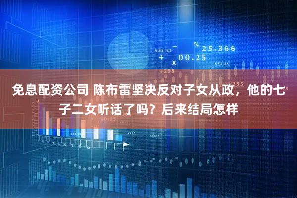 免息配资公司 陈布雷坚决反对子女从政，他的七子二女听话了吗？后来结局怎样