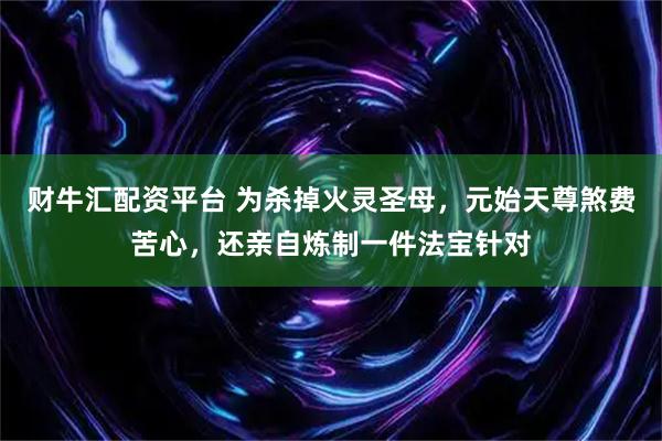 财牛汇配资平台 为杀掉火灵圣母，元始天尊煞费苦心，还亲自炼制一件法宝针对