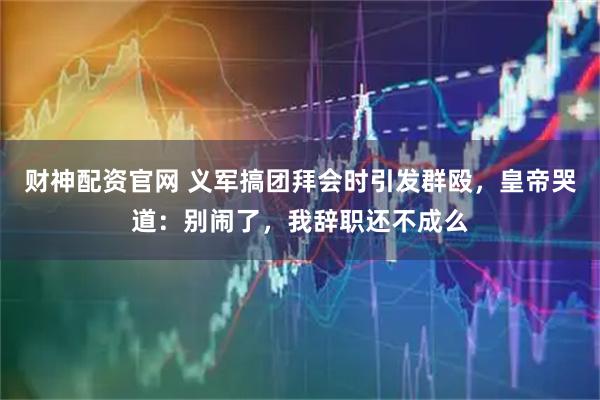 财神配资官网 义军搞团拜会时引发群殴,皇帝哭道:别闹了,我辞职还不成么