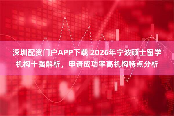 深圳配资门户APP下载 2026年宁波硕士留学机构十强解析，申请成功率高机构特点分析
