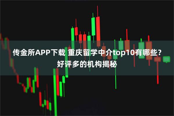 传金所APP下载 重庆留学中介top10有哪些?好评多的机构揭秘