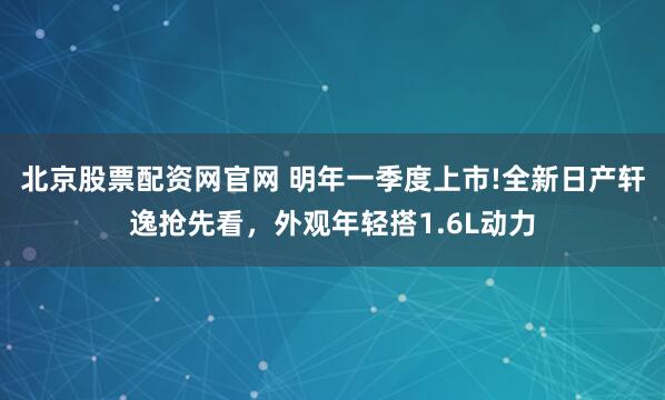 北京股票配资网官网 明年一季度上市!全新日产轩逸抢先看，外观年轻搭1.6L动力