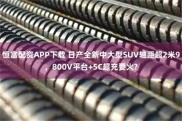 恒富配资APP下载 日产全新中大型SUV轴距超2米9，800V平台+5C超充要火?