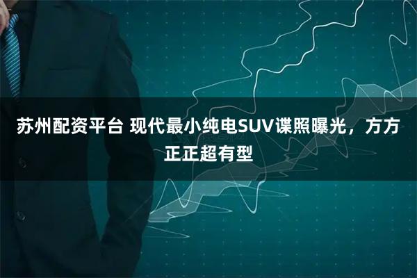 苏州配资平台 现代最小纯电SUV谍照曝光，方方正正超有型