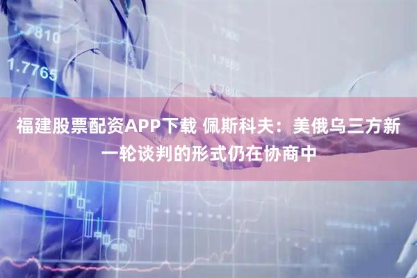 福建股票配资APP下载 佩斯科夫：美俄乌三方新一轮谈判的形式仍在协商中