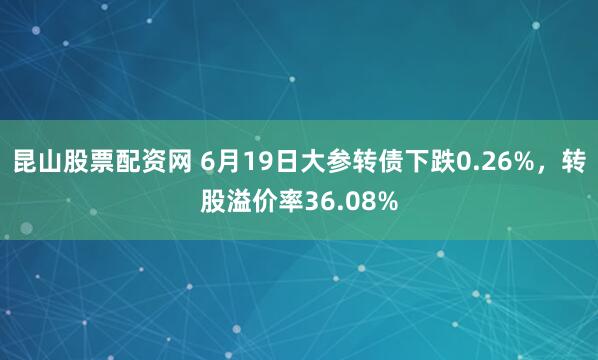昆山股票配资网 6月19日大参转债下跌0.26%，转股溢价率36.08%