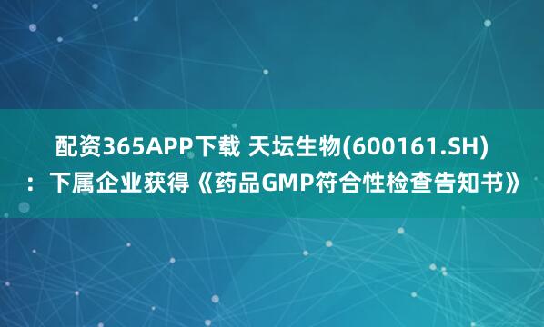 配资365APP下载 天坛生物(600161.SH)：下属企业获得《药品GMP符合性检查告知书》