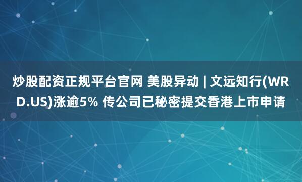 炒股配资正规平台官网 美股异动 | 文远知行(WRD.US)涨逾5% 传公司已秘密提交香港上市申请
