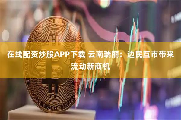 在线配资炒股APP下载 云南瑞丽：边民互市带来流动新商机