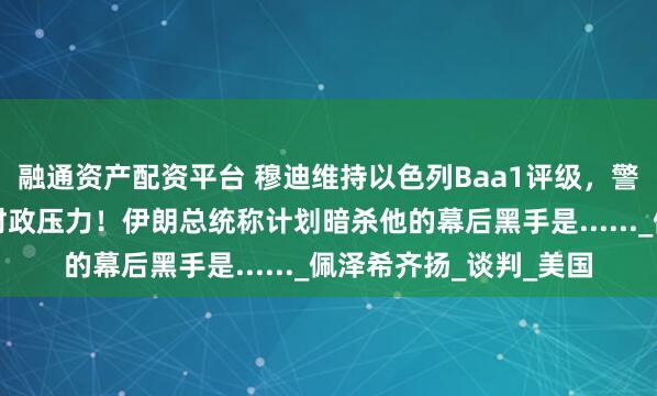 融通资产配资平台 穆迪维持以色列Baa1评级，警告与伊朗冲突将加剧财政压力！伊朗总统称计划暗杀他的幕后黑手是......_佩泽希齐扬_谈判_美国