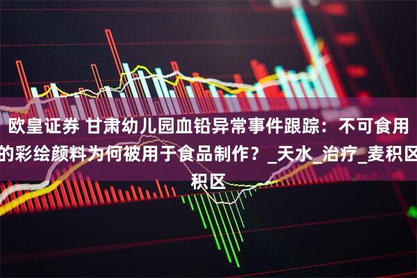 欧皇证券 甘肃幼儿园血铅异常事件跟踪：不可食用的彩绘颜料为何被用于食品制作？_天水_治疗_麦积区