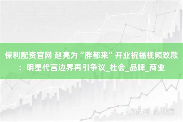 保利配资官网 赵亮为“胖都来”开业祝福视频致歉：明星代言边界再引争议_社会_品牌_商业