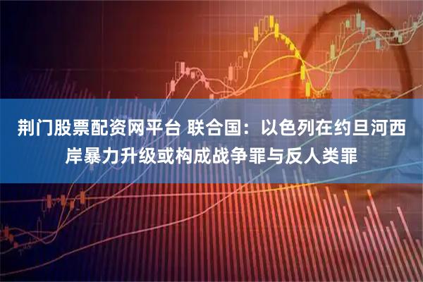 荆门股票配资网平台 联合国：以色列在约旦河西岸暴力升级或构成战争罪与反人类罪