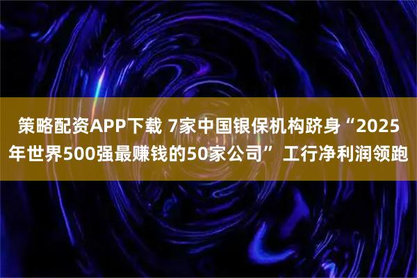 策略配资APP下载 7家中国银保机构跻身“2025年世界500强最赚钱的50家公司” 工行净利润领跑
