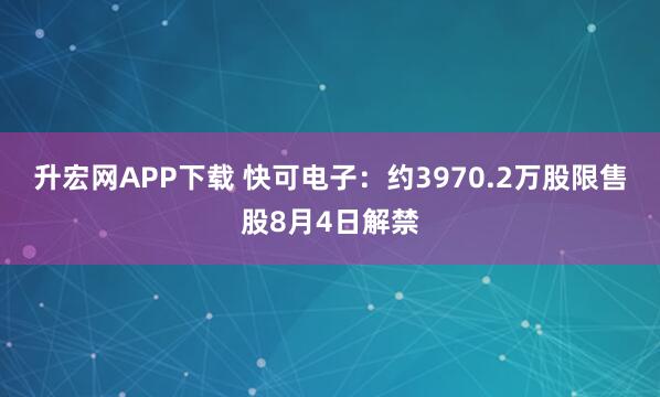 升宏网APP下载 快可电子：约3970.2万股限售股8月4日解禁