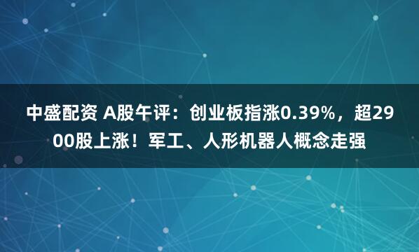 中盛配资 A股午评：创业板指涨0.39%，超2900股上涨！军工、人形机器人概念走强