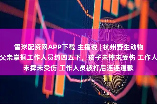 雪球配资网APP下载 主播说 | 杭州野生动物园小孩骑马受惊，父亲掌掴工作人员约四五下，孩子未摔未受伤 工作人员被打后连连道歉