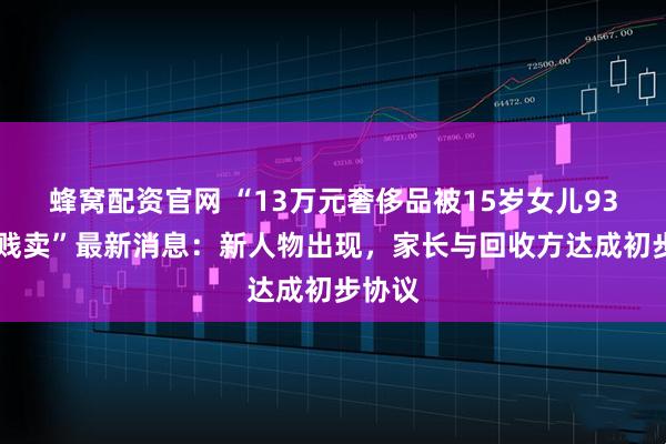 蜂窝配资官网 “13万元奢侈品被15岁女儿9300元贱卖”最新消息：新人物出现，家长与回收方达成初步协议