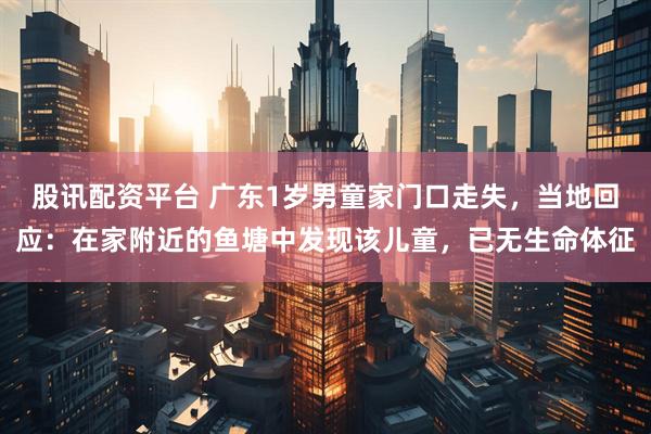 股讯配资平台 广东1岁男童家门口走失，当地回应：在家附近的鱼塘中发现该儿童，已无生命体征